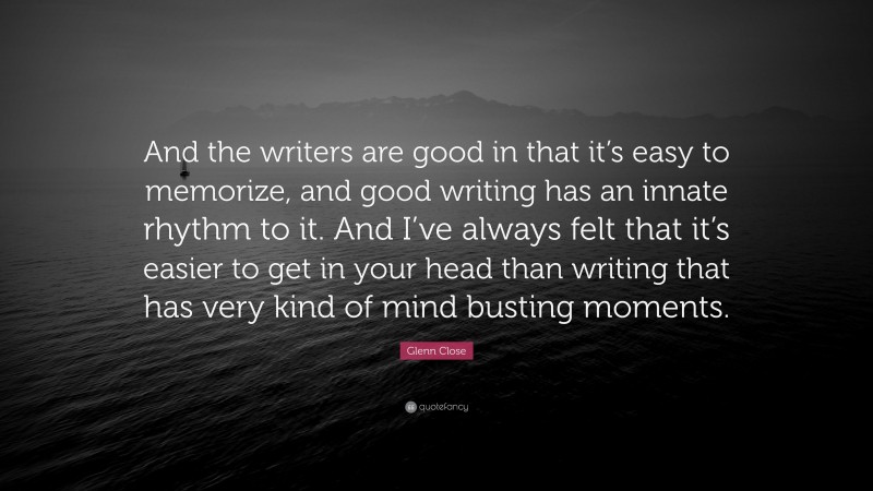 Glenn Close Quote: “And the writers are good in that it’s easy to memorize, and good writing has an innate rhythm to it. And I’ve always felt that it’s easier to get in your head than writing that has very kind of mind busting moments.”