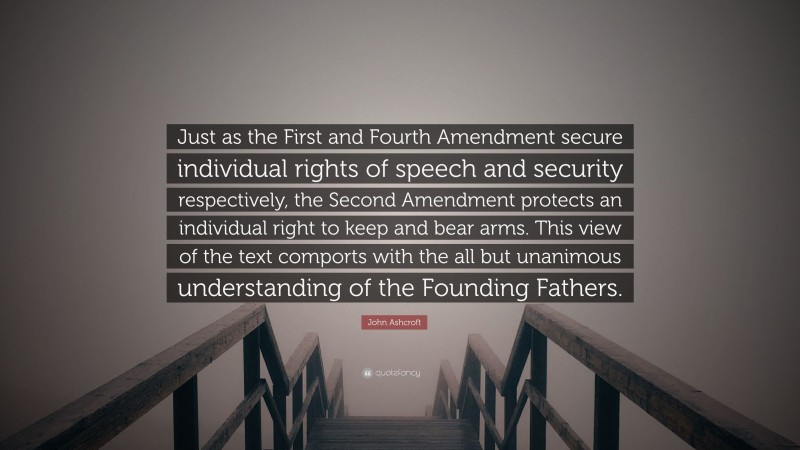 John Ashcroft Quote: “Just as the First and Fourth Amendment secure individual rights of speech and security respectively, the Second Amendment protects an individual right to keep and bear arms. This view of the text comports with the all but unanimous understanding of the Founding Fathers.”