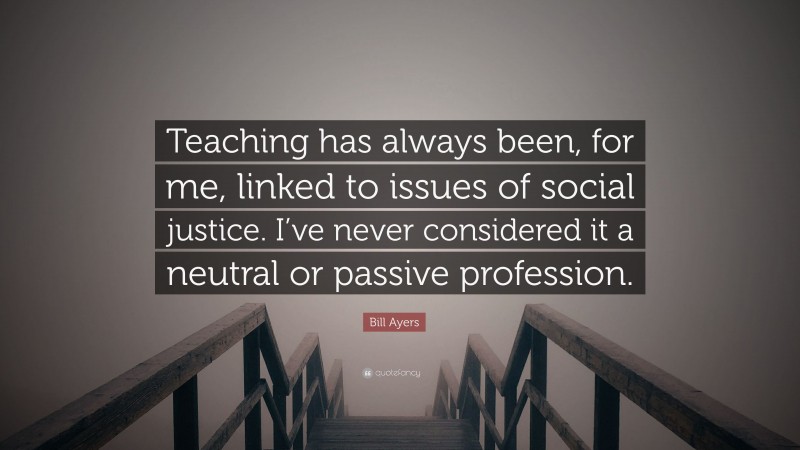 Bill Ayers Quote: “Teaching has always been, for me, linked to issues of social justice. I’ve never considered it a neutral or passive profession.”