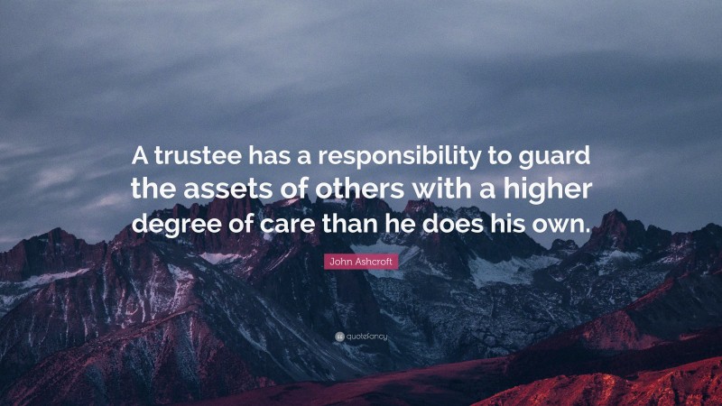 John Ashcroft Quote: “A trustee has a responsibility to guard the assets of others with a higher degree of care than he does his own.”
