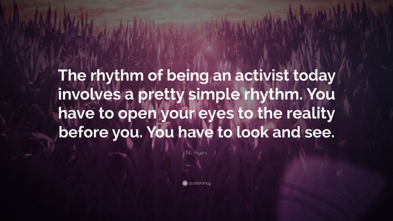 Bill Ayers Quote: “The rhythm of being an activist today involves a pretty simple rhythm. You have to open your eyes to the reality before you. You have to look and see.”