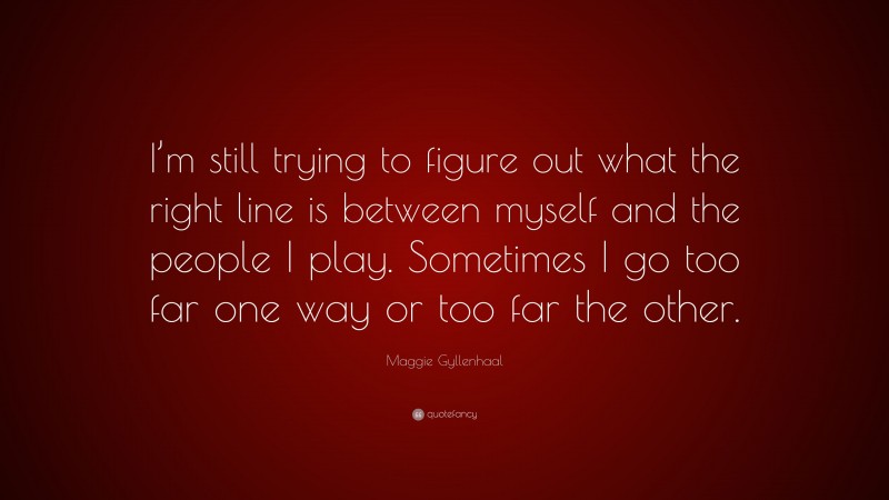 Maggie Gyllenhaal Quote: “I’m still trying to figure out what the right line is between myself and the people I play. Sometimes I go too far one way or too far the other.”