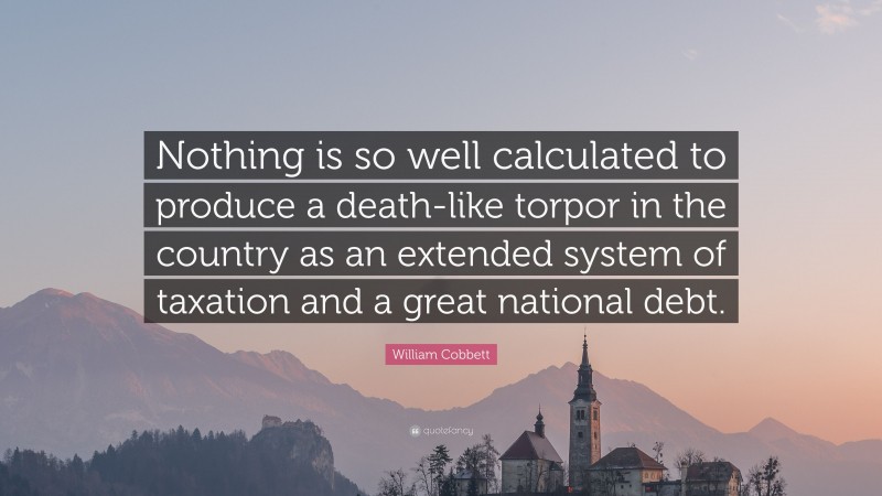 William Cobbett Quote: “Nothing is so well calculated to produce a death-like torpor in the country as an extended system of taxation and a great national debt.”