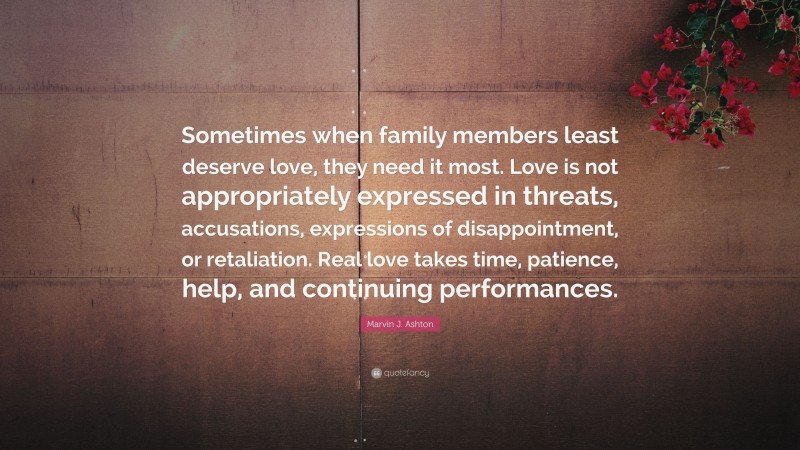 Marvin J. Ashton Quote: “Sometimes when family members least deserve love, they need it most. Love is not appropriately expressed in threats, accusations, expressions of disappointment, or retaliation. Real love takes time, patience, help, and continuing performances.”