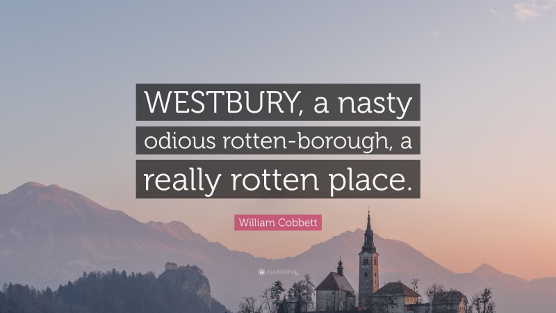 William Cobbett Quote: “WESTBURY, a nasty odious rotten-borough, a really rotten place.”