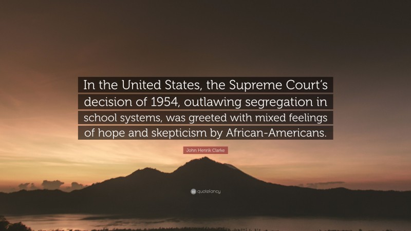 John Henrik Clarke Quote: “In the United States, the Supreme Court’s decision of 1954, outlawing segregation in school systems, was greeted with mixed feelings of hope and skepticism by African-Americans.”