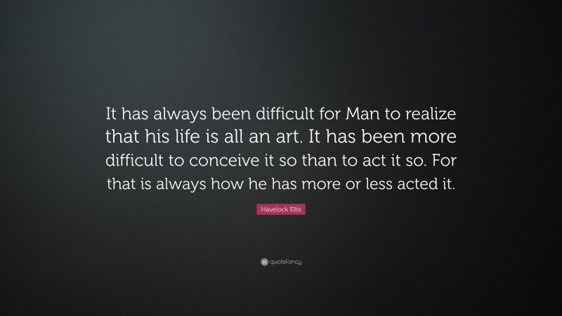 Havelock Ellis Quote: “It has always been difficult for Man to realize that his life is all an art. It has been more difficult to conceive it so than to act it so. For that is always how he has more or less acted it.”