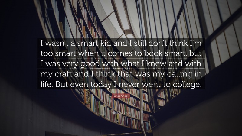 Criss Angel Quote: “I wasn’t a smart kid and I still don’t think I’m too smart when it comes to book smart, but I was very good with what I knew and with my craft and I think that was my calling in life. But even today I never went to college.”