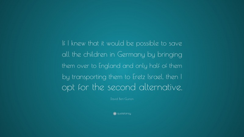 David Ben-Gurion Quote: “If I knew that it would be possible to save all the children in Germany by bringing them over to England and only half of them by transporting them to Eretz Israel, then I opt for the second alternative.”