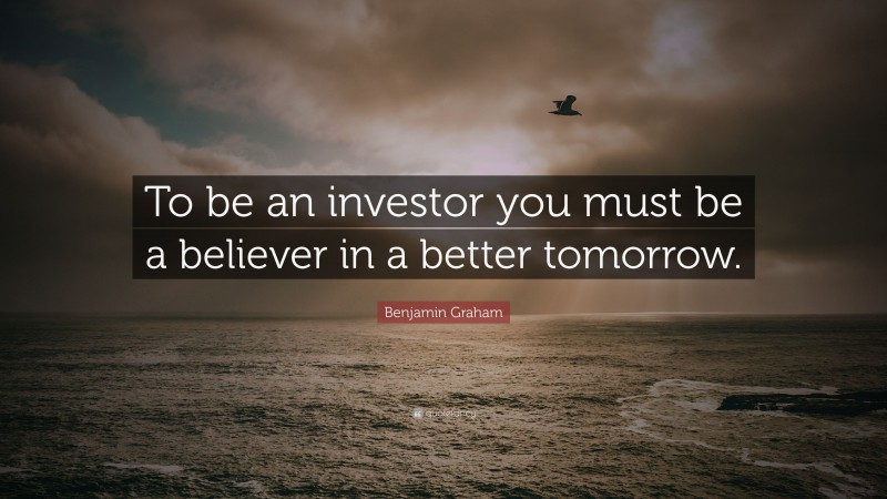 Benjamin Graham Quote: “To be an investor you must be a believer in a better tomorrow.”