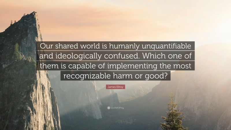 James Ellroy Quote: “Our shared world is humanly unquantifiable and ideologically confused. Which one of them is capable of implementing the most recognizable harm or good?”