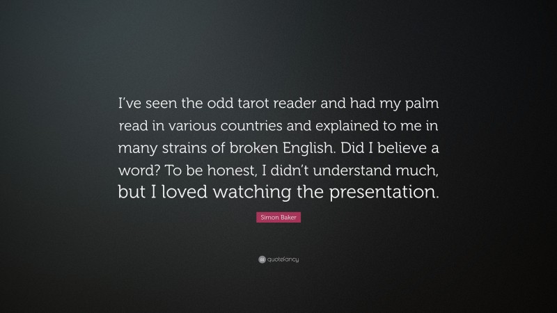 Simon Baker Quote: “I’ve seen the odd tarot reader and had my palm read in various countries and explained to me in many strains of broken English. Did I believe a word? To be honest, I didn’t understand much, but I loved watching the presentation.”