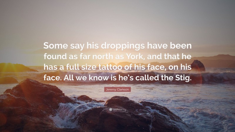 Jeremy Clarkson Quote: “Some say his droppings have been found as far north as York, and that he has a full size tattoo of his face, on his face. All we know is he’s called the Stig.”