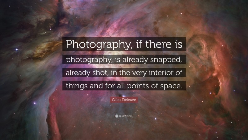 Gilles Deleuze Quote: “Photography, if there is photography, is already snapped, already shot, in the very interior of things and for all points of space.”