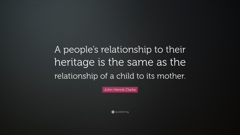 John Henrik Clarke Quote: “A people’s relationship to their heritage is the same as the relationship of a child to its mother.”