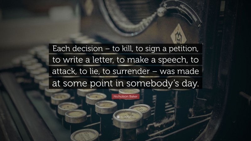 Nicholson Baker Quote: “Each decision – to kill, to sign a petition, to write a letter, to make a speech, to attack, to lie, to surrender – was made at some point in somebody’s day.”