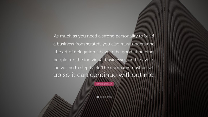 Richard Branson Quote: “As much as you need a strong personality to build a business from scratch, you also must understand the art of delegation. I have to be good at helping people run the individual businesses, and I have to be willing to step back. The company must be set up so it can continue without me.”