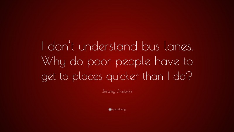 Jeremy Clarkson Quote: “I don’t understand bus lanes. Why do poor people have to get to places quicker than I do?”