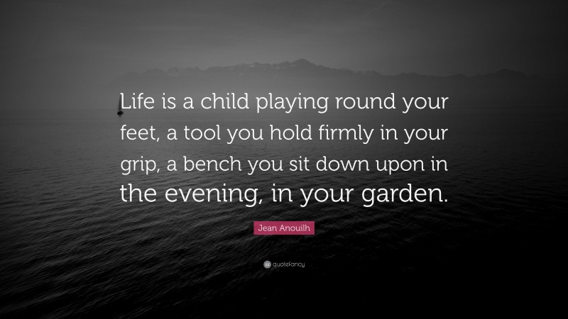 Jean Anouilh Quote: “Life is a child playing round your feet, a tool you hold firmly in your grip, a bench you sit down upon in the evening, in your garden.”