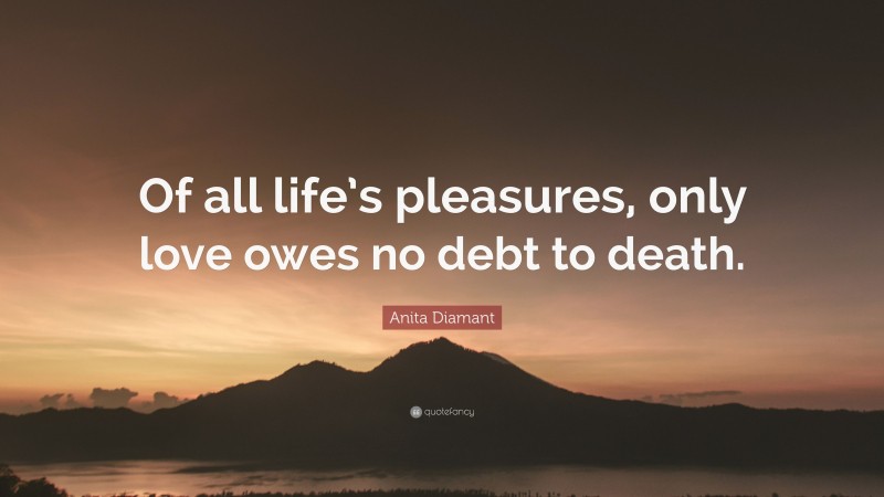 Anita Diamant Quote: “Of all life’s pleasures, only love owes no debt to death.”