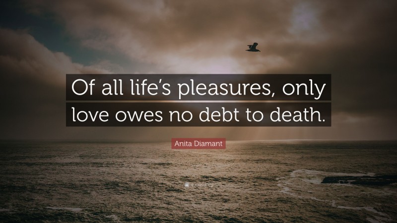 Anita Diamant Quote: “Of all life’s pleasures, only love owes no debt to death.”