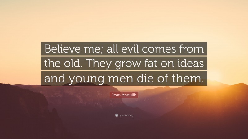 Jean Anouilh Quote: “Believe me; all evil comes from the old. They grow fat on ideas and young men die of them.”