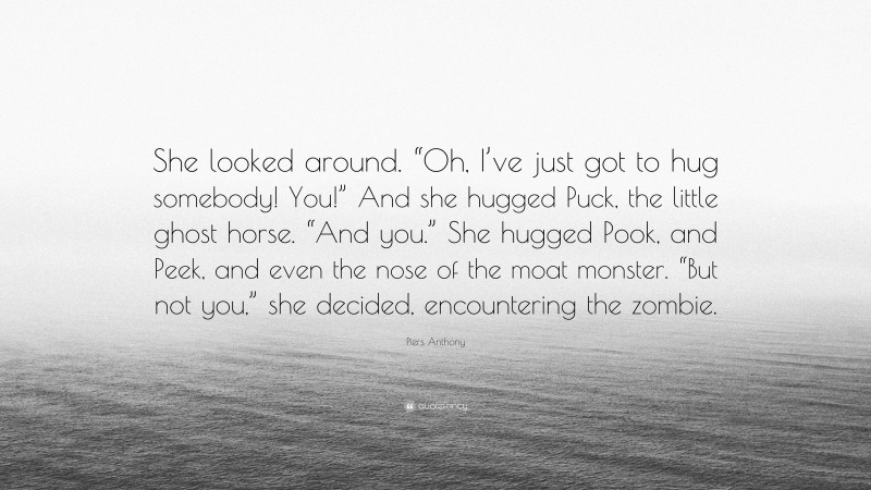 Piers Anthony Quote: “She looked around. “Oh, I’ve just got to hug somebody! You!” And she hugged Puck, the little ghost horse. “And you.” She hugged Pook, and Peek, and even the nose of the moat monster. “But not you,” she decided, encountering the zombie.”