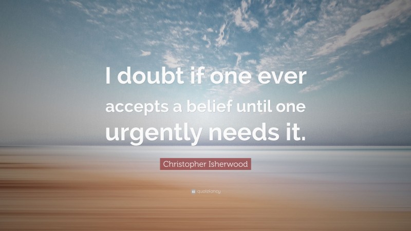 Christopher Isherwood Quote: “I doubt if one ever accepts a belief until one urgently needs it.”