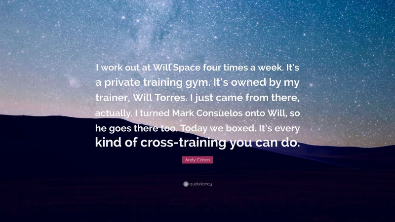 Andy Cohen Quote: “I work out at Will Space four times a week. It’s a private training gym. It’s owned by my trainer, Will Torres. I just came from there, actually. I turned Mark Consuelos onto Will, so he goes there too. Today we boxed. It’s every kind of cross-training you can do.”