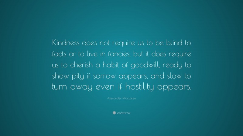 Alexander MacLaren Quote: “Kindness does not require us to be blind to facts or to live in fancies, but it does require us to cherish a habit of goodwill, ready to show pity if sorrow appears, and slow to turn away even if hostility appears.”
