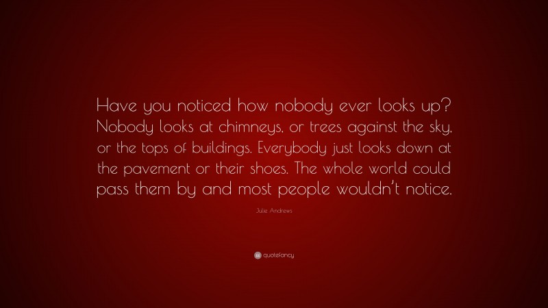 Julie Andrews Quote: “Have you noticed how nobody ever looks up? Nobody looks at chimneys, or trees against the sky, or the tops of buildings. Everybody just looks down at the pavement or their shoes. The whole world could pass them by and most people wouldn’t notice.”