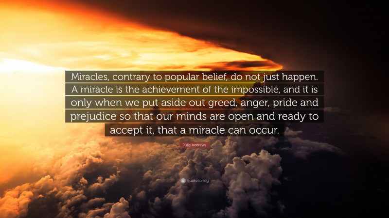Julie Andrews Quote: “Miracles, contrary to popular belief, do not just happen. A miracle is the achievement of the impossible, and it is only when we put aside out greed, anger, pride and prejudice so that our minds are open and ready to accept it, that a miracle can occur.”