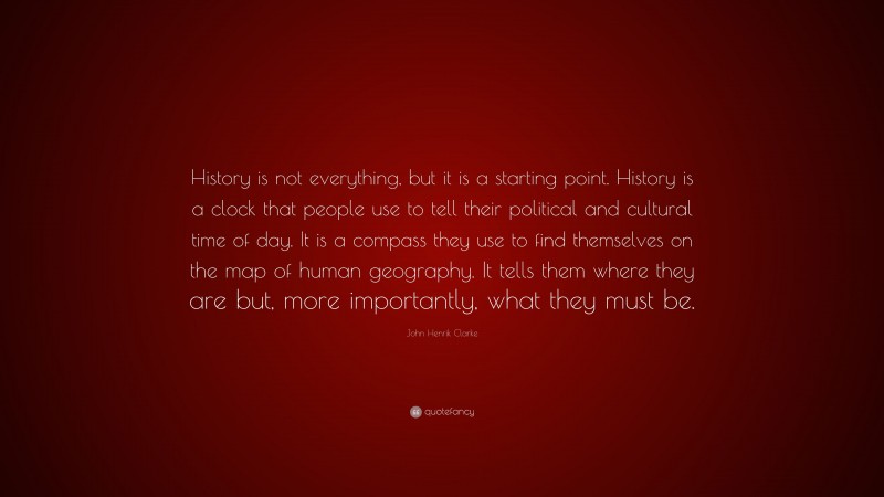 John Henrik Clarke Quote: “History is not everything, but it is a starting point. History is a clock that people use to tell their political and cultural time of day. It is a compass they use to find themselves on the map of human geography. It tells them where they are but, more importantly, what they must be.”