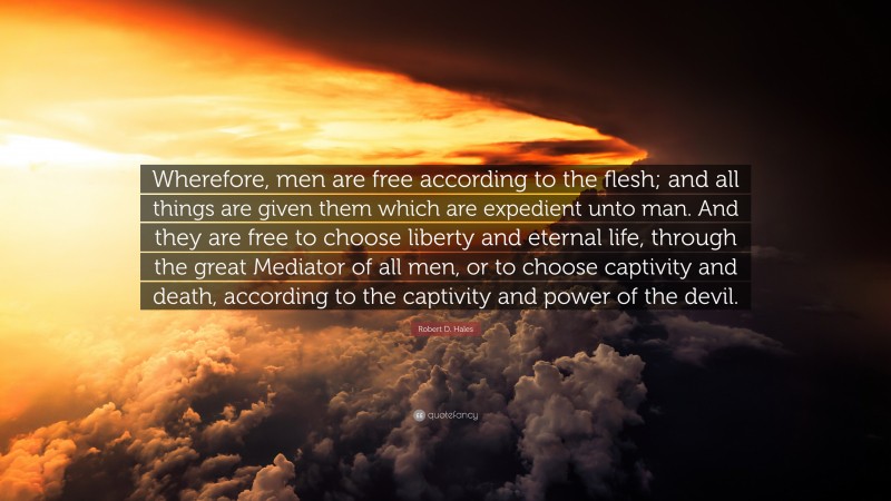 Robert D. Hales Quote: “Wherefore, men are free according to the flesh; and all things are given them which are expedient unto man. And they are free to choose liberty and eternal life, through the great Mediator of all men, or to choose captivity and death, according to the captivity and power of the devil.”