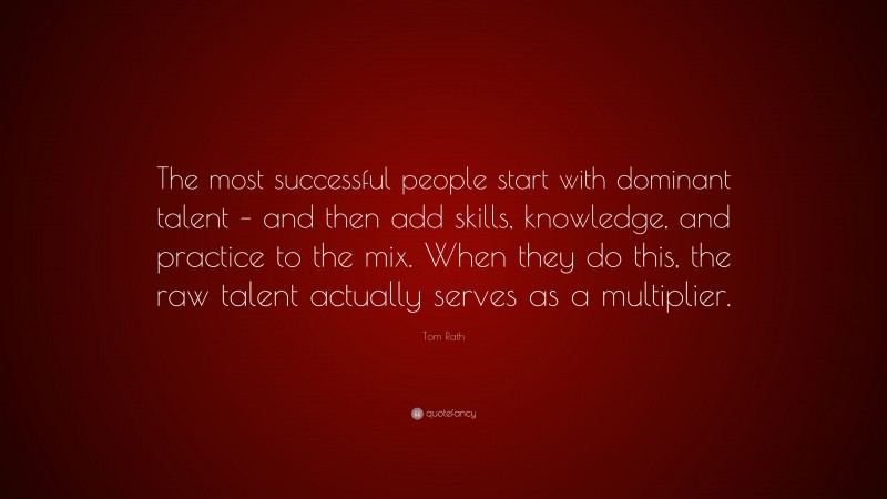 Tom Rath Quote: “The most successful people start with dominant talent – and then add skills, knowledge, and practice to the mix. When they do this, the raw talent actually serves as a multiplier.”
