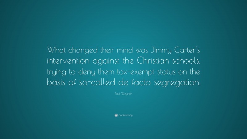 Paul Weyrich Quote: “What changed their mind was Jimmy Carter’s intervention against the Christian schools, trying to deny them tax-exempt status on the basis of so-called de facto segregation.”