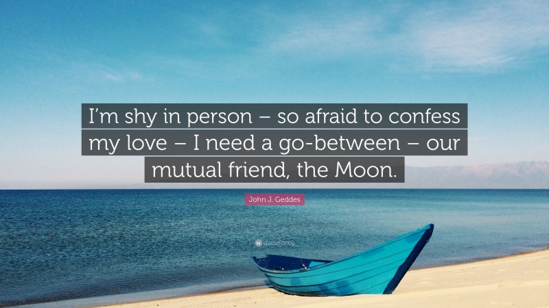 John J. Geddes Quote: “I’m shy in person – so afraid to confess my love – I need a go-between – our mutual friend, the Moon.”