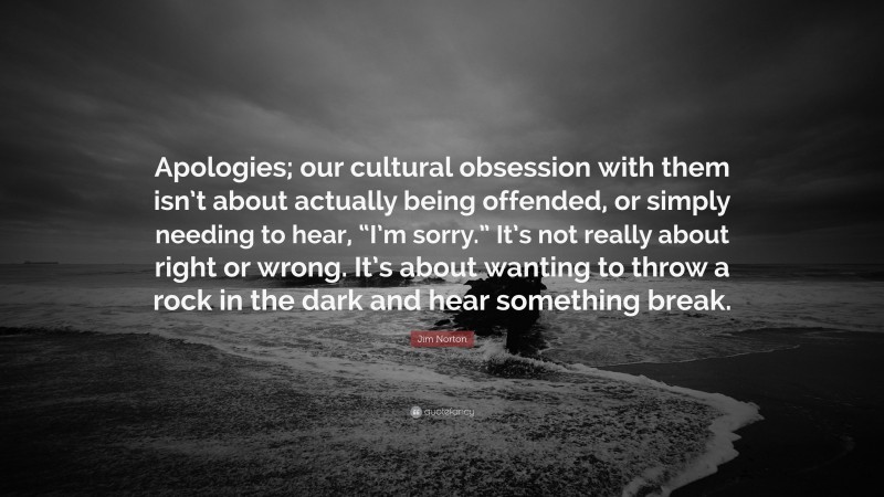 Jim Norton Quote: “Apologies; our cultural obsession with them isn’t about actually being offended, or simply needing to hear, “I’m sorry.” It’s not really about right or wrong. It’s about wanting to throw a rock in the dark and hear something break.”