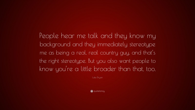 Luke Bryan Quote: “People hear me talk and they know my background and they immediately stereotype me as being a real, real country guy, and that’s the right stereotype. But you also want people to know you’re a little broader than that, too.”