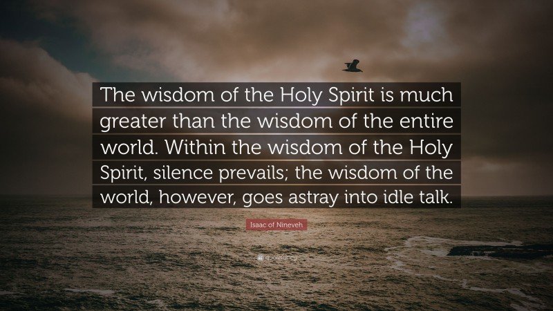 Isaac of Nineveh Quote: “The wisdom of the Holy Spirit is much greater than the wisdom of the entire world. Within the wisdom of the Holy Spirit, silence prevails; the wisdom of the world, however, goes astray into idle talk.”