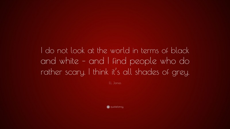 E.L. James Quote: “I do not look at the world in terms of black and white – and I find people who do rather scary. I think it’s all shades of grey.”