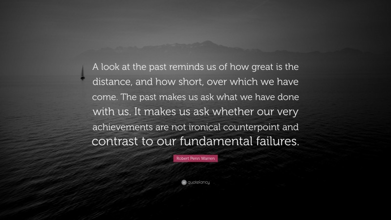 Robert Penn Warren Quote: “A look at the past reminds us of how great is the distance, and how short, over which we have come. The past makes us ask what we have done with us. It makes us ask whether our very achievements are not ironical counterpoint and contrast to our fundamental failures.”