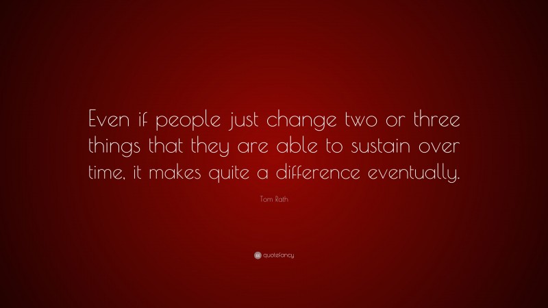 Tom Rath Quote: “Even if people just change two or three things that they are able to sustain over time, it makes quite a difference eventually.”