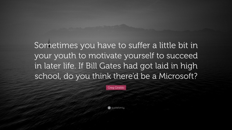 Greg Giraldo Quote: “Sometimes you have to suffer a little bit in your youth to motivate yourself to succeed in later life. If Bill Gates had got laid in high school, do you think there’d be a Microsoft?”