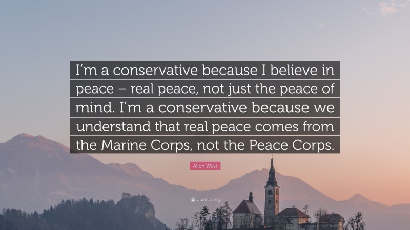 Allen West Quote: “I’m a conservative because I believe in peace – real peace, not just the peace of mind. I’m a conservative because we understand that real peace comes from the Marine Corps, not the Peace Corps.”