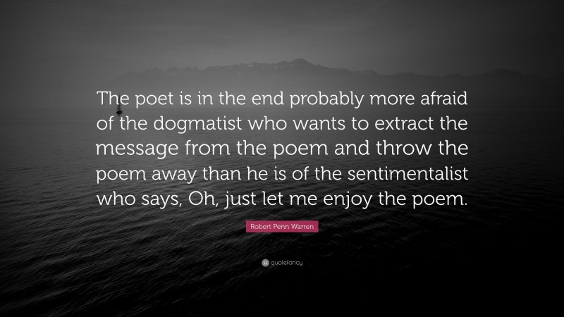 Robert Penn Warren Quote: “The poet is in the end probably more afraid of the dogmatist who wants to extract the message from the poem and throw the poem away than he is of the sentimentalist who says, Oh, just let me enjoy the poem.”