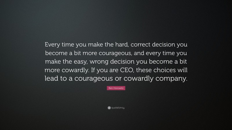 Ben Horowitz Quote: “Every time you make the hard, correct decision you become a bit more courageous, and every time you make the easy, wrong decision you become a bit more cowardly. If you are CEO, these choices will lead to a courageous or cowardly company.”