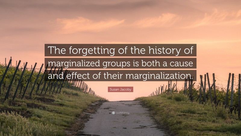 Susan Jacoby Quote: “The forgetting of the history of marginalized groups is both a cause and effect of their marginalization.”