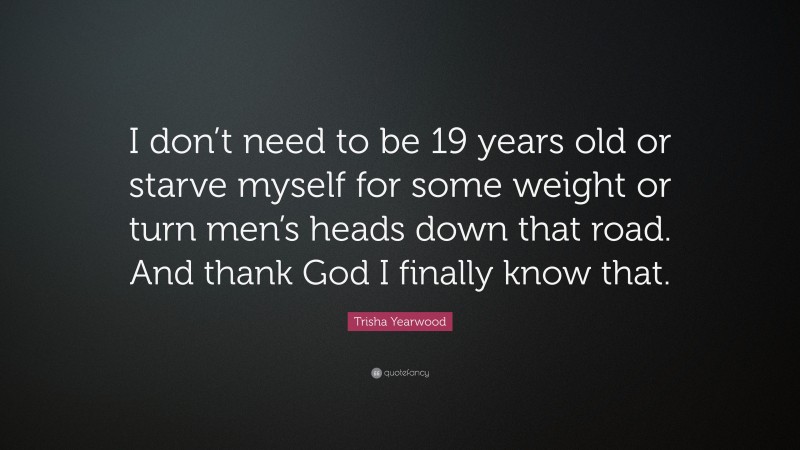 Trisha Yearwood Quote: “I don’t need to be 19 years old or starve myself for some weight or turn men’s heads down that road. And thank God I finally know that.”
