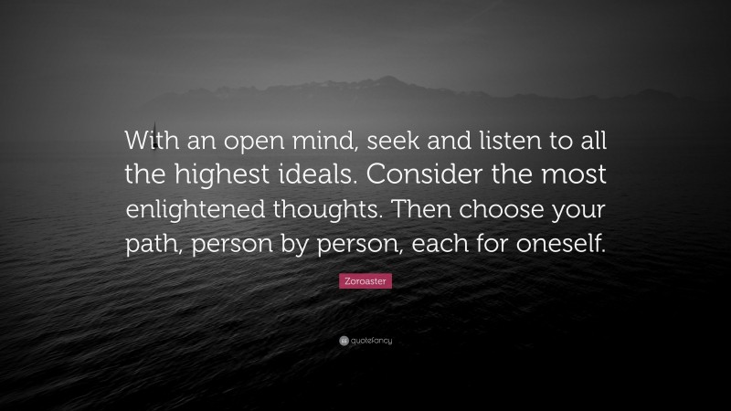 Zoroaster Quote: “With an open mind, seek and listen to all the highest ideals. Consider the most enlightened thoughts. Then choose your path, person by person, each for oneself.”